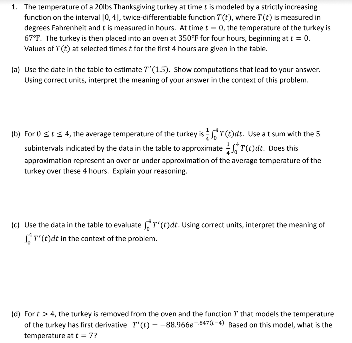 1. The temperature of a 20lbs Thanksgiving turkey at time t is modeled by a strictly increasing
function on the interval [0,4], twice-differentiable function T(t), where T(t) is measured in
degrees Fahrenheit and t is measured in hours. At time t = 0, the temperature of the turkey is
67°F. The turkey is then placed into an oven at 350°F for four hours, beginning at t = 0.
Values of T (t) at selected times t for the first 4 hours are given in the table.
(a) Use the date in the table to estimate T'(1.5). Show computations that lead to your answer.
Using correct units, interpret the meaning of your answer in the context of this problem.
(b) For 0 <t < 4, the average temperature of the turkey is - T(t)dt. Use at sum with the 5
1 c4
subintervals indicated by the data in the table to approximate - *T(t)dt. Does this
4
approximation represent an over or under approximation of the average temperature of the
turkey over these 4 hours. Explain your reasoning.
(c) Use the data in the table to evaluate T'(t)dt. Using correct units, interpret the meaning of
ST'(t)dt in the context of the problem.
(d) For t > 4, the turkey is removed from the oven and the function T that models the temperature
of the turkey has first derivative T'(t) = -88.966e¬-847(t-4) Based on this model, what is the
temperature at t = 7?
