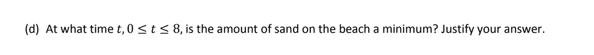 **Question (d):** 

At what time \( t \), where \( 0 \leq t \leq 8 \), is the amount of sand on the beach a minimum? Justify your answer.

---

On this educational platform, the question above prompts students to determine the time within a given time interval when the amount of sand on the beach reaches its minimum level. To answer this question, students are expected to utilize mathematical or analytical techniques, potentially involving calculus for finding minima, and justify their reasoning thoroughly.