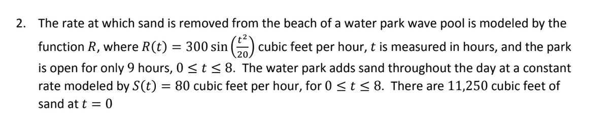 2. The rate at which sand is removed from the beach of a water park wave pool is modeled by the function \( R \), where \( R(t) = 300 \sin \left( \frac{t^2}{20} \right) \) cubic feet per hour. Here, \( t \) is measured in hours, and the park is open for only 9 hours, \( 0 \leq t \leq 8 \). The water park adds sand throughout the day at a constant rate modeled by \( S(t) = 80 \) cubic feet per hour, for \( 0 \leq t \leq 8 \). There are 11,250 cubic feet of sand at \( t = 0 \).