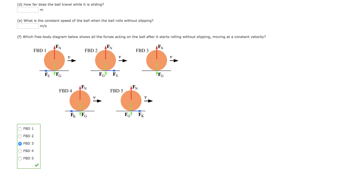 (d) How far does the ball travel while it is sliding?
m
(e) What is the constant speed of the ball when the ball rolls without slipping?
m/s
(f) Which free-body diagram below shows all the forces acting on the ball after it starts rolling without slipping, moving at a constant velocity?
FN
FN
FN
FBD 1
FBD 2
FBD 3
Fs FG
FG
Fs
FG
FN
FN
FBD 4
FBD 5
Fg VFG
FG
FK
O FBD 1
O FBD 2
O FBD 3
O FBD 4
O FBD 5
