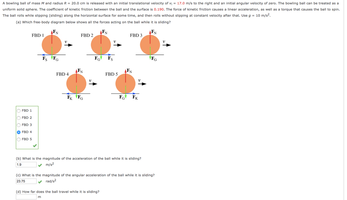 A bowling ball of mass M and radius R = 20.0 cm is released with an initial translational velocity of v = 17.0 m/s to the right and an initial angular velocity of zero. The bowling ball can be treated as a
uniform solid sphere. The coefficient of kinetic friction between the ball and the surface is 0.190. The force of kinetic friction causes a linear acceleration, as well as a torque that causes the ball to spin.
The ball rolls while slipping (sliding) along the horizontal surface for some time, and then rolls without slipping at constant velocity after that. Use g = 10 m/s2.
(a) Which free-body diagram below shows all the forces acting on the ball while it is sliding?
FN
AFN
FN
FBD 1
FBD 2
FBD 3
Fs FG
Fs
\FG
FN
AFN
FBD 4
FBD 5
FK VFG
FG
FK
O FBD 1
FBD 2
FBD 3
O FBD 4
O FBD 5
(b) What is the magnitude of the acceleration of the ball while it is sliding?
1.9
m/s2
(c) What is the magnitude of the angular acceleration of the ball while it is sliding?
23.75
rad/s?
(d) How far does the ball travel while it is sliding?
O O O O C
