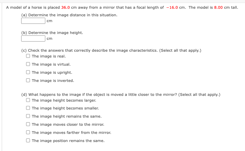 A model of a horse is placed 36.0 cm away from a mirror that has a focal length of -16.0 cm. The model is 8.00 cm tall.
(a) Determine the image distance in this situation.
cm
(b) Determine the image height.
cm
(c) Check the answers that correctly describe the image characteristics. (Select all that apply.)
O The image is real.
The image is virtual.
The image is upright.
The image is inverted.
(d) What happens to the image if the object is moved a little closer to the mirror? (Select all that apply.)
O The image height becomes larger.
The image height becomes smaller.
The image height remains the same.
The image moves closer to the mirror.
The image moves farther from the mirror.
The image position remains the same.
