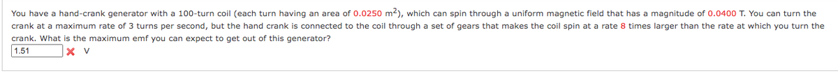 You have a hand-crank generator with a 100-turn coil (each turn having an area of 0.0250 m2), which can spin through a uniform magnetic field that has a magnitude of 0.0400 T. You can turn the
crank at a maximum rate of 3 turns per second, but the hand crank is connected to the coil through a set of gears that makes the coil spin at a rate 8 times larger than the rate at which you turn the
crank. What is the maximum emf you can expect to get out of this generator?
1.51
X V
