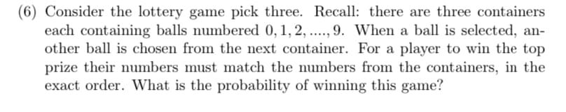 (6) Consider the lottery game pick three. Recall: there are three containers
each containing balls numbered 0, 1, 2, ..., 9. When a ball is selected, an-
other ball is chosen from the next container. For a player to win the top
prize their numbers must match the numbers from the containers, in the
exact order. What is the probability of winning this game?