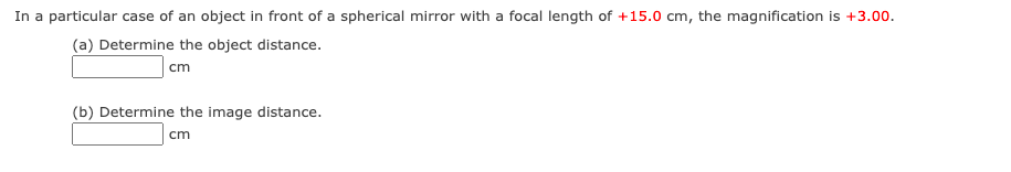 In a particular case of an object in front of a spherical mirror with a focal length of +15.0 cm, the magnification is +3.00.
(a) Determine the object distance.
cm
(b) Determine the image distance.
cm
