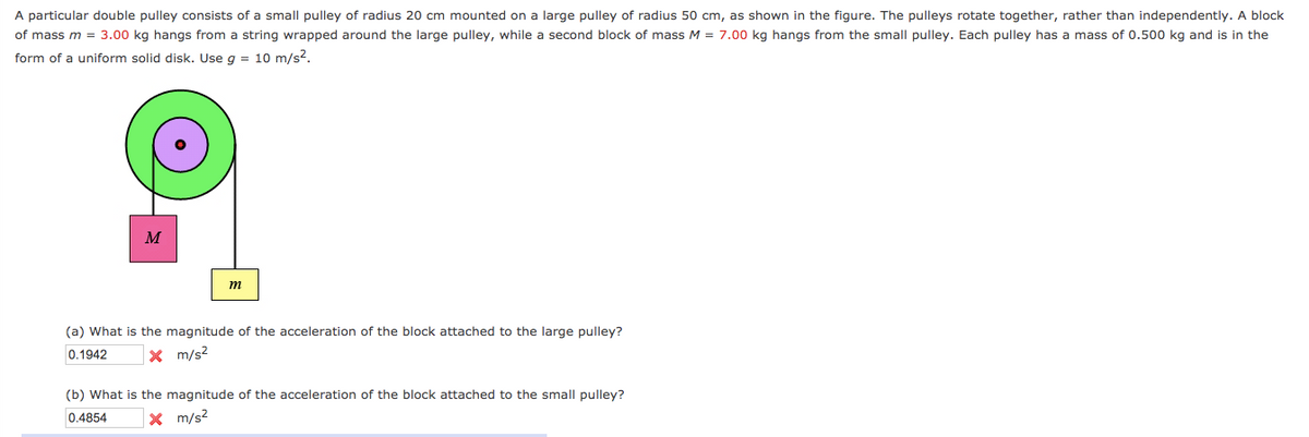 A particular double pulley consists of a small pulley of radius 20 cm mounted on a large pulley of radius 50 cm, as shown in the figure. The pulleys rotate together, rather than independently. A block
of mass m = 3.00 kg hangs from a string wrapped around the large pulley, while a second block of mass M = 7.00 kg hangs from the small pulley. Each pulley has a mass of 0.500 kg and is in the
form of a uniform solid disk. Use g = 10 m/s?.
M
m
(a) What is the magnitude of the acceleration of the block attached to the large pulley?
0.1942
X m/s2
(b) What is the magnitude of the acceleration of the block attached to the small pulley?
0.4854
x m/s?
