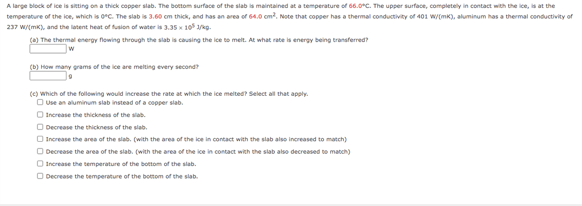 A large block of ice is sitting on a thick copper slab. The bottom surface of the slab is maintained at a temperature of 66.0°C. The upper surface, completely in contact with the ice, is at the
temperature of the ice, which is 0°C. The slab is 3.60 cm thick, and has an area of 64.0 cm2. Note that copper has a thermal conductivity of 401 W/(mk), aluminum has a thermal conductivity of
237 W/(mk), and the latent heat of fusion of water is 3.35 x 105 J/kg.
(a) The thermal energy flowing through the slab is causing the ice to melt. At what rate is energy being transferred?
(b) How many grams of the ice are melting every second?
(c) Which of the following would increase the rate at which the ice melted? Select all that apply.
O Use an aluminum slab instead of a copper slab.
O Increase the thickness of the slab.
O Decrease the thickness of the slab.
O Increase the area of the slab. (with the area of the ice in contact with the slab also increased to match)
O Decrease the area of the slab. (with the area of the ice in contact with the slab also decreased to match)
O Increase the temperature of the bottom of the slab.
O Decrease the temperature of the bottom of the slab.
