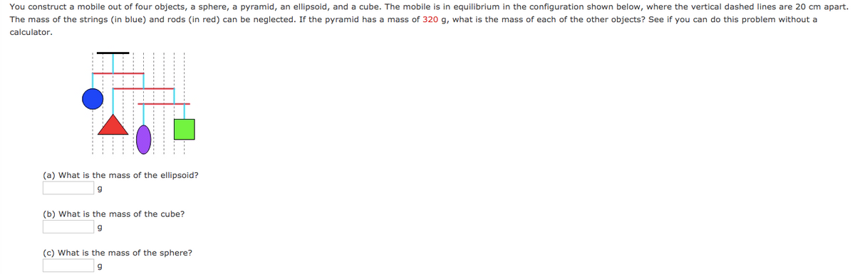 You construct a mobile out of four objects, a sphere, a pyramid, an ellipsoid, and a cube. The mobile is in equilibrium in the configuration shown below, where the vertical dashed lines are 20 cm apart.
The mass of the strings (in blue) and rods (in red) can be neglected. If the pyramid has a mass of 320 g, what is the mass of each of the other objects? See if you can do this problem without a
calculator.
(a) What is the mass of the ellipsoid?
(b) What is the mass of the cube?
(c) What is the mass of the sphere?
