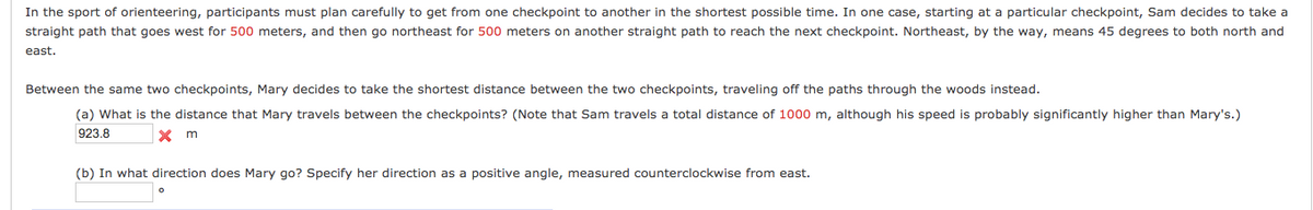 In the sport of orienteering, participants must plan carefully to get from one checkpoint to another in the shortest possible time. In one case, starting at a particular checkpoint, Sam decides to take a
straight path that goes west for 500 meters, and then go northeast for 500 meters on another straight path to reach the next checkpoint. Northeast, by the way, means 45 degrees to both north and
east.
Between the same two checkpoints, Mary decides to take the shortest distance between the two checkpoints, traveling off the paths through the woods instead.
(a) What is the distance that Mary travels between the checkpoints? (Note that Sam travels a total distance of 1000 m, although his speed is probably significantly higher than Mary's.)
923.8
X m
(b) In what direction does Mary go? Specify her direction as a positive angle, measured counterclockwise from east.
