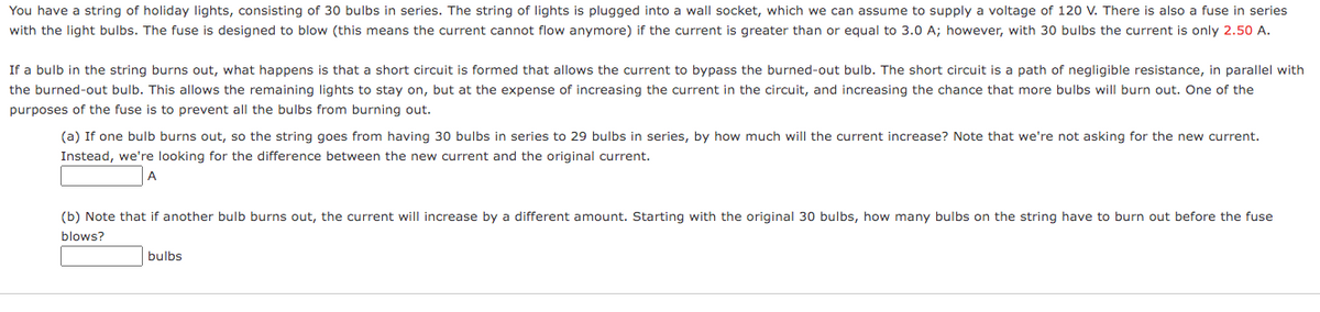 You have a string of holiday lights, consisting of 30 bulbs in series. The string of lights is plugged into a wall socket, which we can assume to supply a voltage of 120 V. There is also a fuse in series
with the light bulbs. The fuse is designed to blow (this means the current cannot flow anymore) if the current is greater than or equal to 3.0 A; however, with 30 bulbs the current is only 2.50 A.
If a bulb in the string burns out, what happens is that a short circuit is formed that allows the current to bypass the burned-out bulb. The short circuit is a path of negligible resistance, in parallel with
the burned-out bulb. This allows the remaining lights to stay on, but at the expense of increasing the current in the circuit, and increasing the chance that more bulbs will burn out. One of the
purposes of the fuse is to prevent all the bulbs from burning out.
(a) If one bulb burns out, so the string goes from having 30 bulbs in series to 29 bulbs in series, by how much will the current increase? Note that we're not asking for the new current.
Instead, we're looking for the difference between the new current and the original current.
A
(b) Note that if another bulb burns out, the current will increase by a different amount. Starting with the original 30 bulbs, how many bulbs on the string have to burn out before the fuse
blows?
bulbs
