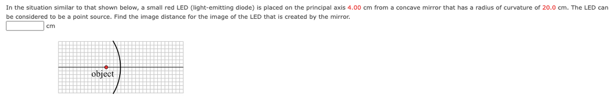 In the situation similar to that shown below, a small red LED (light-emitting diode) is placed on the principal axis 4.00 cm from a concave mirror that has a radius of curvature of 20.0 cm. The LED can
be considered to be a point source. Find the image distance for the image of the LED that is created by the mirror.
cm
object
