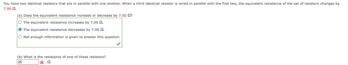 You have two identical resistors that are in parallel with one another. When a third identical resistor is wired in parallel with the first two, the equivalent resistance of the set of resistors changes by
7.00 2.
(a) Does the equivalent resistance increase or decrease by 7.00 N?
O The equivalent resistance increases by 7.00 2.
O The equivalent resistance decreases by 7.00 2.
O Not enough information is given to answer this question.
(b) What is the resistance of one of these resistors?
25
