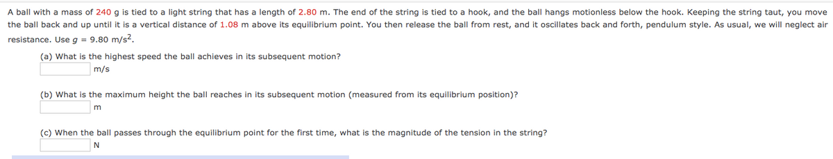 A ball with a mass of 240 g is tied to a light string that has a length of 2.80 m. The end of the string is tied to a hook, and the ball hangs motionless below the hook. Keeping the string taut, you move
the ball back and up until it is a vertical distance of 1.08 m above its equilibrium point. You then release the ball from rest, and it oscillates back and forth, pendulum style. As usual, we will neglect air
resistance. Use g = 9.80 m/s2.
(a) What is the highest speed the ball achieves in its subsequent motion?
m/s
(b) What is the maximum height the ball reaches in its subsequent motion (measured from its equilibrium position)?
(c) When the ball passes through the equilibrium point for the first time, what is the magnitude of the tension in the string?
N
