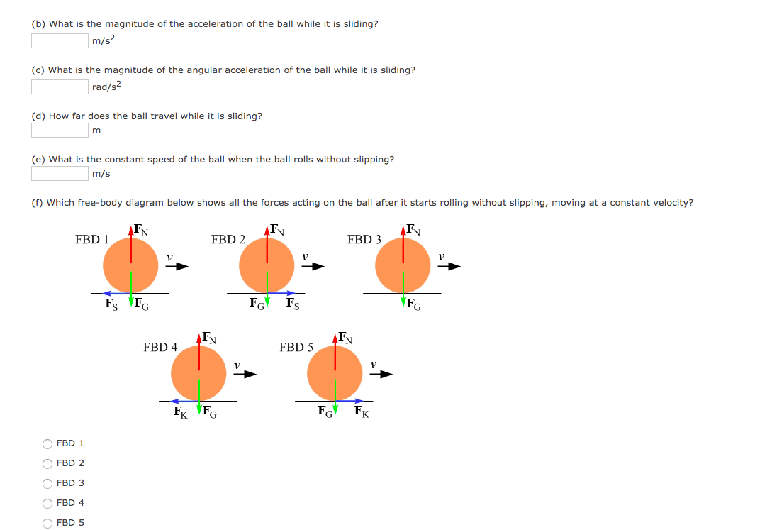 (b) What is the magnitude of the acceleration of the ball while it is sliding?
m/s2
(c) What is the magnitude of the angular acceleration of the ball while it is sliding?
rad/s2
(d) How far does the ball travel while it is sliding?
(e) What is the constant speed of the ball when the ball rolls without slipping?
m/s
(f) Which free-body diagram below shows all the forces acting on the ball after it starts rolling without slipping, moving at a constant velocity?
FN
FN
FN
FBD 1
FBD 2
FBD 3
Fs FG
FG
Fs
FG
FBD 4
FBD 5
Fk VFG
FG
FK
O FBD 1
FBD 2
O FBD 3
O FBD 4
O FBD 5
O O O O C
