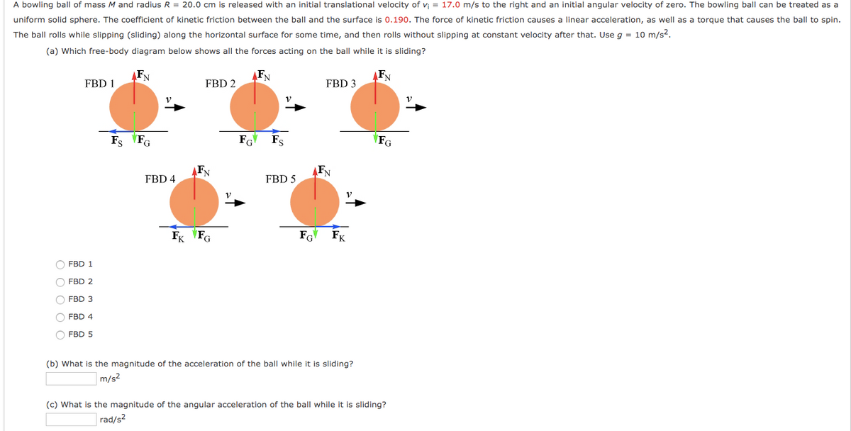 A bowling ball of mass M and radius R = 20.0 cm is released with an initial translational velocity of v = 17.0 m/s to the right and an initial angular velocity of zero. The bowling ball can be treated as a
uniform solid sphere. The coefficient of kinetic friction between the ball and the surface is 0.190. The force of kinetic friction causes a linear acceleration, as well as a torque that causes the ball to spin.
The ball rolls while slipping (sliding) along the horizontal surface for some time, and then rolls without slipping at constant velocity after that. Use g = 10 m/s2.
(a) Which free-body diagram below shows all the forces acting on the ball while it is sliding?
FN
FN
FN
FBD 1
FBD 2
FBD 3
Fs FG
FG Fs
FG
FBD 4
FBD 5
Fx FG
FK
O FBD 1
O FBD 2
O FBD 3
O FBD 4
O FBD 5
(b) What is the magnitude of the acceleration of the ball while it is sliding?
m/s2
(c) What is the magnitude of the angular acceleration of the ball while it is sliding?
rad/s2
