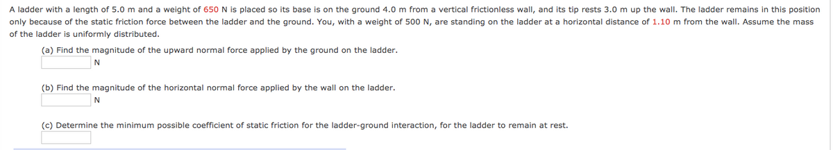 A ladder with a length of 5.0 m and a weight of 650N is placed so its base is on the ground 4.0 m from a vertical frictionless wall, and its tip rests 3.0 m up the wall. The ladder remains in this position
only because of the static friction force between the ladder and the ground. You, with a weight of 500 N, are standing on the ladder at a horizontal distance of 1.10 m from the wall. Assume the mass
of the ladder is uniformly distributed.
(a) Find the magnitude of the upward normal force applied by the ground on the ladder.
(b) Find the magnitude of the horizontal normal force applied by the wall on the ladder.
N
(c) Determine the minimum possible coefficient of static friction for the ladder-ground interaction, for the ladder to remain at rest.
