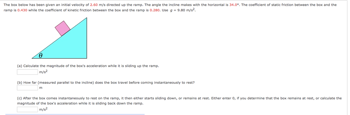 The box below has been given an initial velocity of 2.60 m/s directed up the ramp. The angle the incline makes with the horizontal is 34.0°. The coefficient of static friction between the box and the
ramp is 0.430 while the coefficient of kinetic friction between the box and the ramp is 0.280. Use g = 9.80 m/s2.
(a) Calculate the magnitude of the box's acceleration while it is sliding up the ramp.
m/s2
(b) How far (measured parallel to the incline) does the box travel before coming instantaneously to rest?
m
(c) After the box comes instantaneously to rest on the ramp, it then either starts sliding down, or remains at rest. Either enter 0, if you determine that the box remains at rest, or calculate the
magnitude of the box's acceleration while it is sliding back down the ramp.
m/s2
