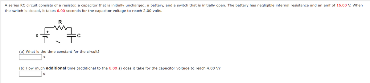 A series RC circuit consists of a resistor, a capacitor that is initially uncharged, a battery, and a switch that is initially open. The battery has negligible internal resistance and an emf of 16.00 V. When
the switch is closed, it takes 6.00 seconds for the capacitor voltage to reach 2.00 volts.
(a) What is the time constant for the circuit?
(b) How much additional time (additional to the 6.00 s) does it take for the capacitor voltage to reach 4.00 V?
