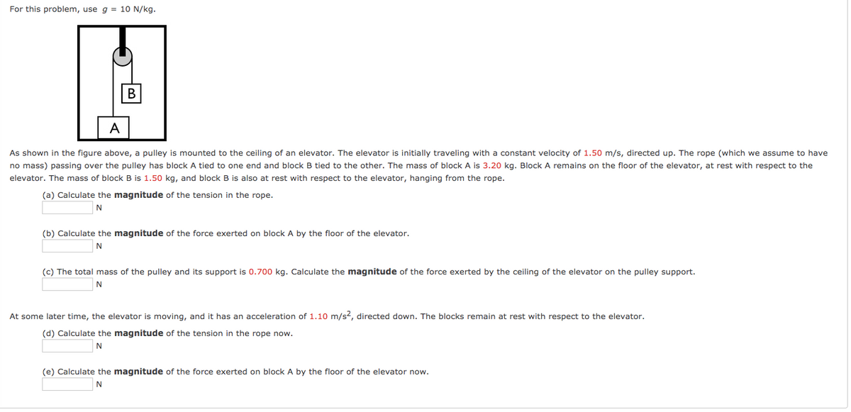 For this problem, use g = 10 N/kg.
В
As shown in the figure above, a pulley is mounted to the ceiling of
no mass) passing over the pulley has block A tied to one end and block B tied to the other. The mass of block A is 3.20 kg. Block A remains on the floor of the elevator, at rest with respect to the
elevator. The mass of block B is 1.50 kg, and block B is also at rest with respect to the elevator, hanging from the rope.
elevator. The elevator is initially traveling with a constant velocity of 1.50 m/s, directed up. The rope (which we assume to have
(a) Calculate the magnitude of the tension in the rope.
(b) Calculate the magnitude of the force exerted on block A by the floor of the elevator.
N
(c) The total mass of the pulley and its support is 0.700 kg. Calculate the magnitude of the force exerted by the ceiling of the elevator on the pulley support.
At some later time, the elevator is moving, and it has an acceleration of 1.10 m/s2, directed down. The blocks remain at rest with respect to the elevator.
(d) Calculate the magnitude of the tension in the rope now.
(e) Calculate the magnitude of the force exerted on block A by the floor of the elevator now.
