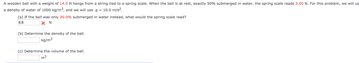 A wooden ball with a weight of 14.0 N hangs from a string tied to a spring scale. When the ball is at rest, exactly 50% submerged in water, the spring scale reads 3.00 N. For this problem, we will us
a density of water of 1000 kg/m3, and we will use g = 10.0 m/s2.
(a) If the ball was only 30.0% submerged in water instead, what would the spring scale read?
6.6
X N
(b) Determine the density of the ball.
kg/m3
(c) Determine the volume of the balI.
m3
