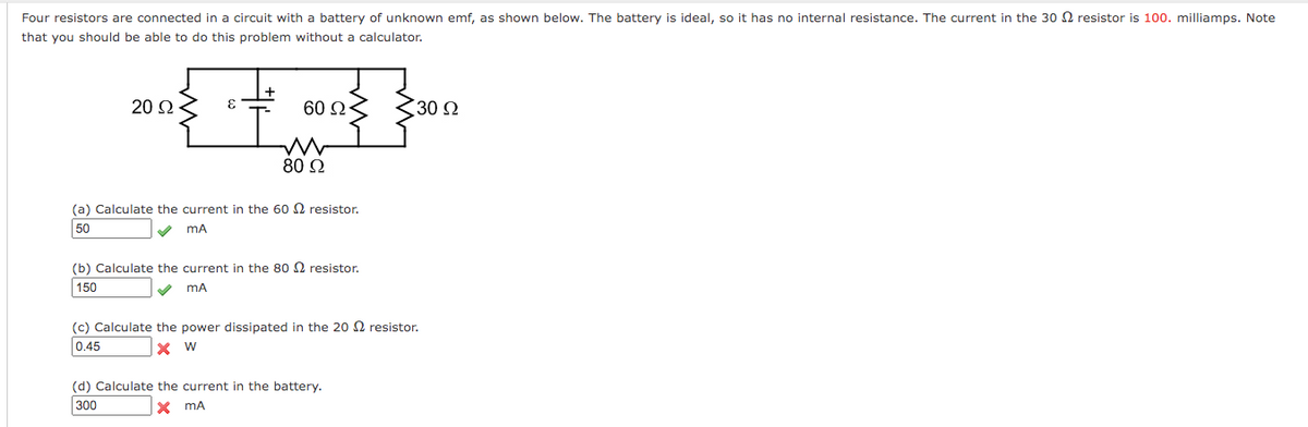 Four resistors are connected in a circuit with a battery of unknown emf, as shown below. The battery is ideal, so it has no internal resistance. The current in the 30 2 resistor is 100. milliamps. Note
that you should be able to do this problem without a calculator.
20 2
60 Ω
30 2
80 2
(a) Calculate the current in the 60 N resistor.
50
V mA
(b) Calculate the current in the 80 N resistor.
150
V mA
(c) Calculate the power dissipated in the 20 N resistor.
0.45
(d) Calculate the current in the battery.
300
X mA
