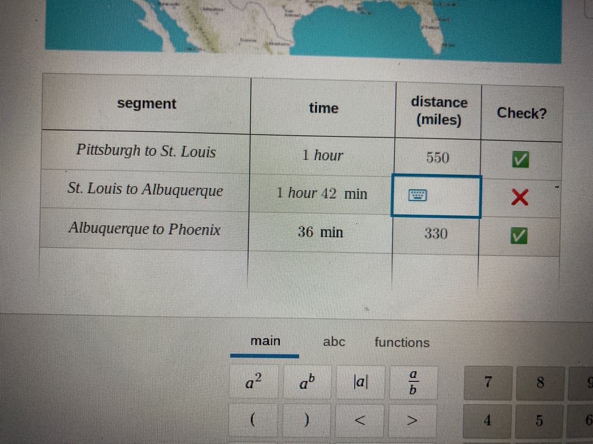 segment
time
distance
Check?
(miles)
Pittsburgh to St Louis
1 hour
550
St. Louis to Albuquerque
1 hour 42 min
Albuquerque to Phoenix
36 min
330
main
abc
functions
a.
ab
lal
8.
