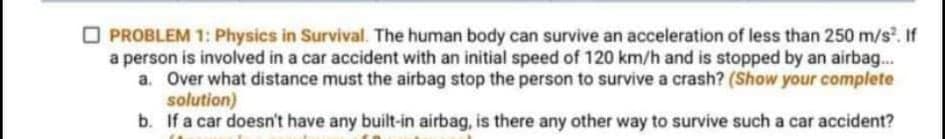 O PROBLEM 1: Physics in Survival. The human body can survive an acceleration of less than 250 m/s. If
a person is involved in a car accident with an initial speed of 120 km/h and is stopped by an airbag..
a. Over what distance must the airbag stop the person to survive a crash? (Show your complete
solution)
b. If a car doesn't have any built-in airbag, is there any other way to survive such a car accident?
