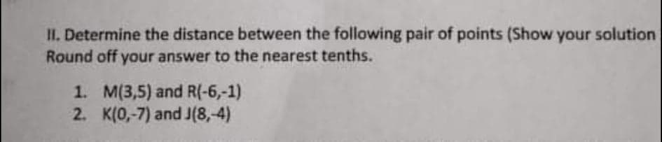 II. Determine the distance between the following pair of points (Show your solution
Round off your answer to the nearest tenths.
1. M(3,5) and R(-6,-1)
2. K(0,-7) and J(8,-4)
