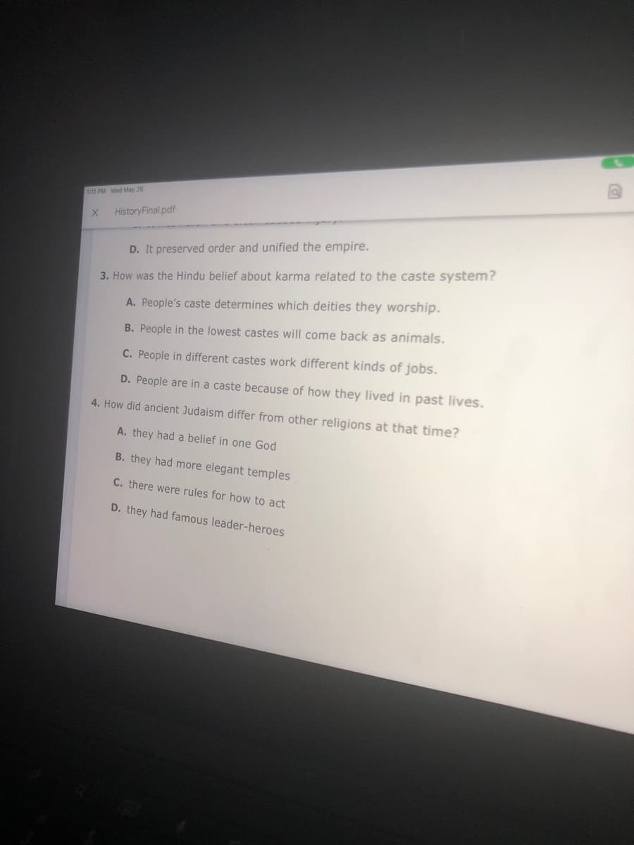 111 PM Wed May 26
HistoryFinal .pdf
D. It preserved order and unified the empire.
3. How was the Hindu belief about karma related to the caste system?
A. People's caste determines which deities they worship.
B. People in the lowest castes will come back as animals.
C. People in different castes work different kinds of jobs.
D. People are in a caste because of how they lived in past lives.
4. How did ancient Judaism differ from other religions at that time?
A. they had a belief in one God
B. they had more elegant temples
C. there were rules for how to act
D. they had famous leader-heroes
