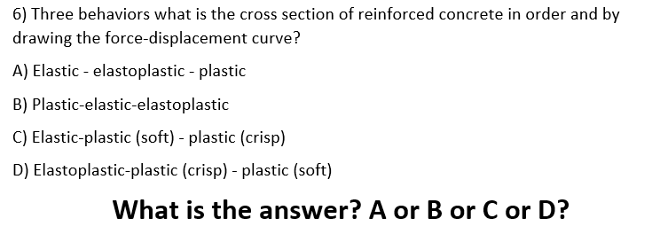 6) Three behaviors what is the cross section of reinforced concrete in order and by
drawing the force-displacement curve?
A) Elastic - elastoplastic - plastic
B) Plastic-elastic-elastoplastic
C) Elastic-plastic (soft) - plastic (crisp)
D) Elastoplastic-plastic (crisp) - plastic (soft)
What is the answer? A or B or C or D?
