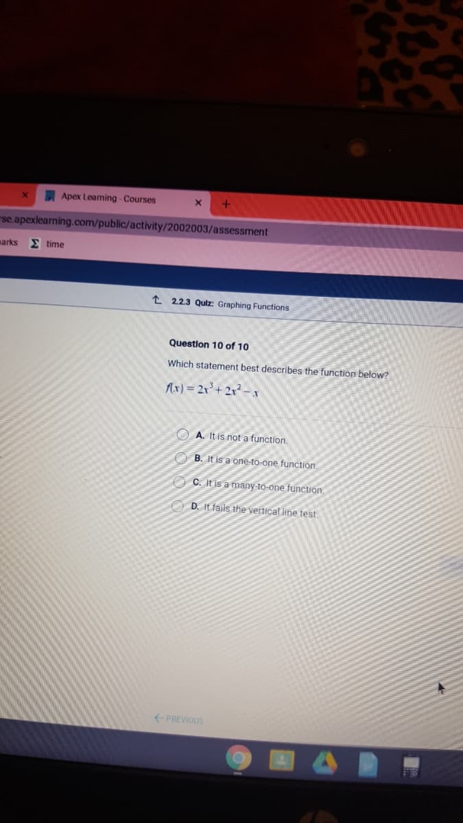 Apex Learning - Courses
se.apexlearning.com/public/activity/2002003/assessment
narks
E time
t 2.2.3 Qulz: Graphing Functions
Question 10 of 10
Which statement best describes the function below?
Ax) = 2x'+ 2x - x
O A. It is not a function.
O B. It is a one-to-one function
O C. It is a many-to-one function,
O D. It fails the vertical line test.
+ PREVIOUS
