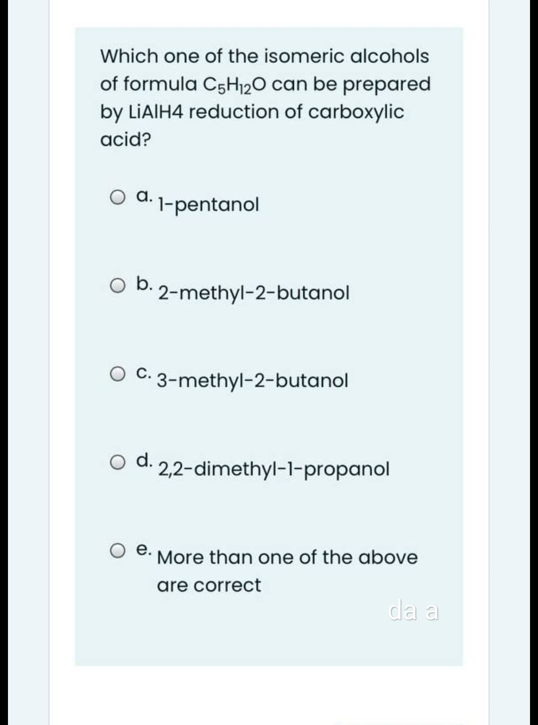 Which one of the isomeric alcohols
of formula C5H120 can be prepared
by LIAIH4 reduction of carboxylic
acid?
O d. 1-pentanol
Ob.
2-methyl-2-butanol
C.
O C. 3-methyl-2-butanol
d.
2,2-dimethyl-1-propanol
O .
More than one of the above
are correct
da a
