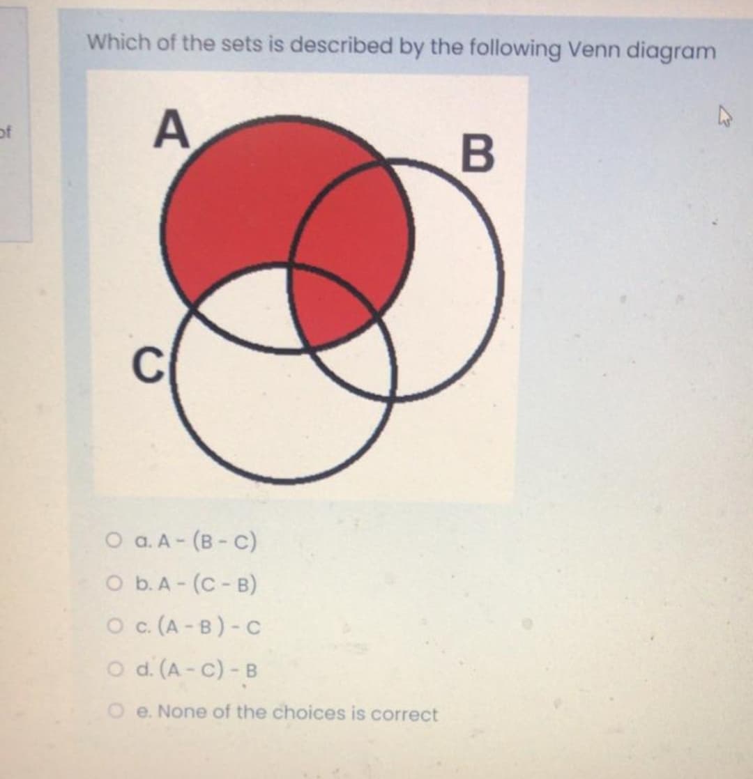 Which of the sets is described by the following Venn diagram
A
of
O a. A- (B- C)
O b.A - (C- B)
O c. (A - B) - C
o d. (A - C) - B
O e. None of the choices is correct
