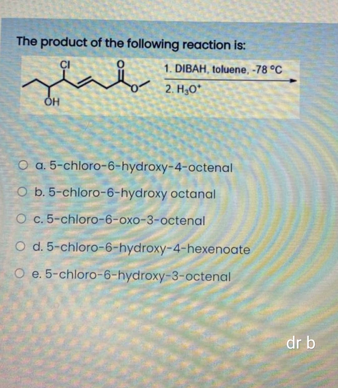 The product of the following reaction is:
CI
1. DIBAH, toluene, -78 °C
2. H3O*
ÓH
O a. 5-chloro-6-hydroxy-4-octenal
O b. 5-chloro-6-hydroxy octanal
O c. 5-chloro-6-oxo-3-octenal
O d. 5-chloro-6-hydroxy-4-hexenoate
O e. 5-chloro-6-hydroxy-3-octenal
dr b
