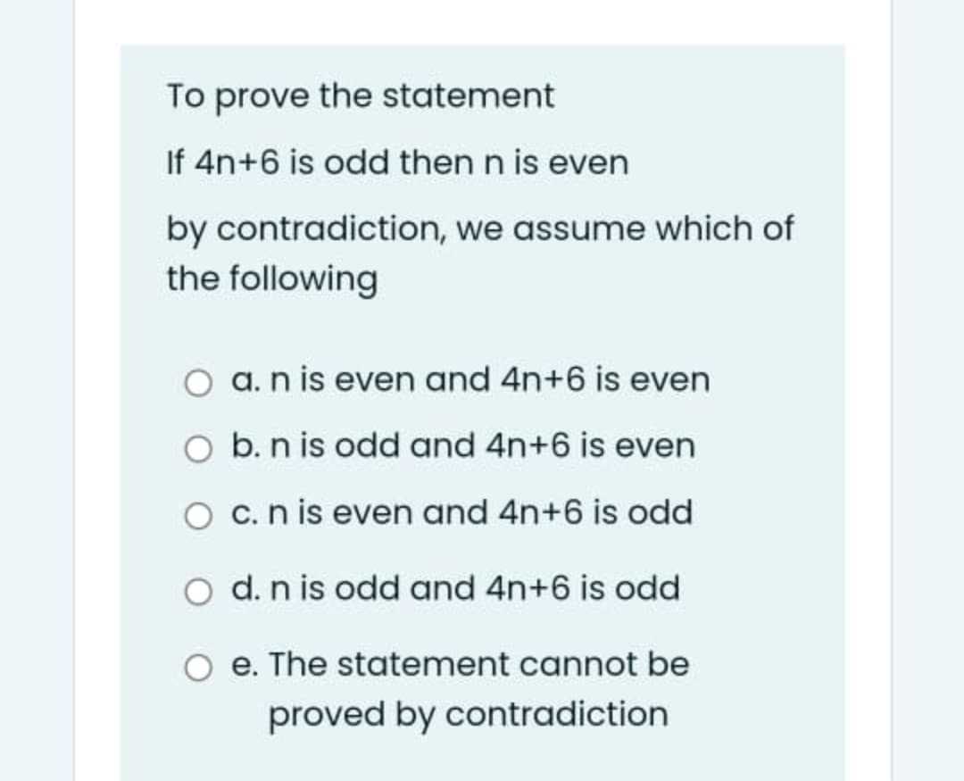 To prove the statement
If 4n+6 is odd then n is even
by contradiction, we assume which of
the following
a. n is even and 4n+6 is even
O b. n is odd and 4n+6 is even
O c.n is even and 4n+6 is odd
O d. n is odd and 4n+6 is odd
e. The statement cannot be
proved by contradiction
