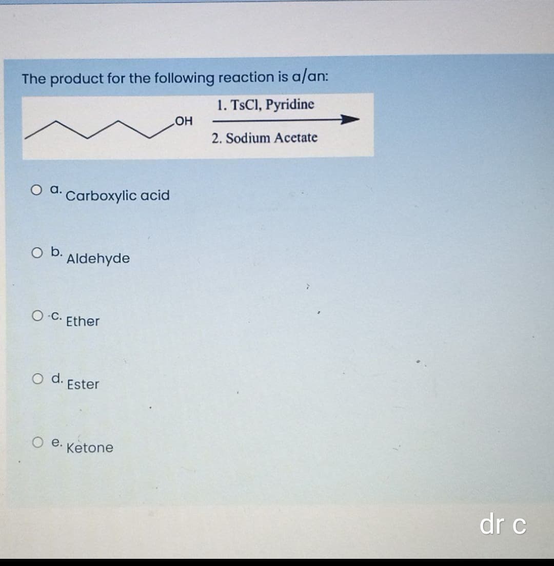 The product for the following reaction is a/an:
1. TSCI, Pyridine
HO
2. Sodium Acetate
O d. Carboxylic acid
O b.
Aldehyde
O C.
Ether
d.
Ester
e.
Ketone
dr c
