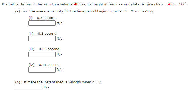 If a ball is thrown in the air with a velocity 48 ft/s, its height in feet t seconds later is given by y = 48t
(a) Find the average velocity for the time period beginning when t = 2 and lasting
(i)
0.5 second.
(ii)
ft/s
0.1 second.
ft/s
(iii) 0.05 second.
ft/s
(iv) 0.01 second.
ft/s
(b) Estimate the instantaneous velocity when t = 2.
ft/s
16t².