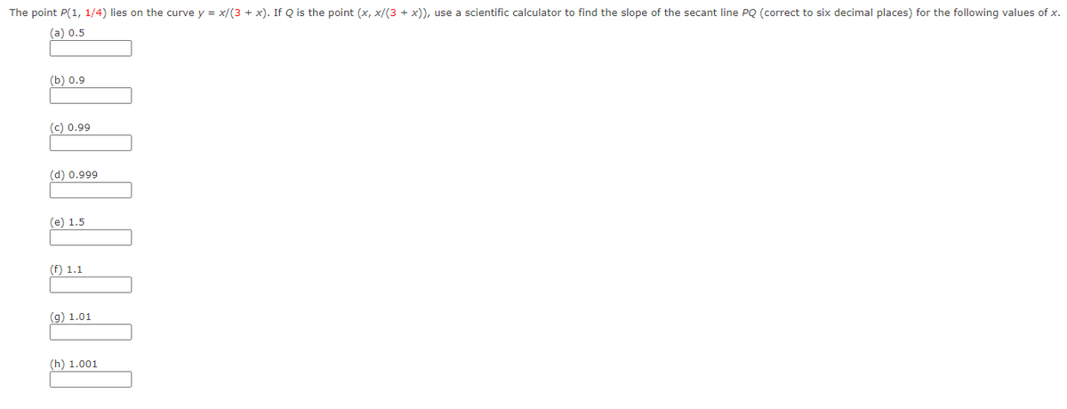 The point P(1, 1/4) lies on the curve y = x/(3 + x). If Q is the point (x,x/(3 + x)), use a scientific calculator to find the slope of the secant line PQ (correct to six decimal places) for the following values of x.
(a) 0.5
(5) 0.9
(c) 0.99
(d) 0.999
TO DET
(e) 1.5
(f) 1.1
(g) 1.01
(h) 1.001