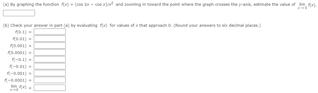 (a) By graphing the function f(x) = (cos 2x - cos x)/x² and zooming in toward the point where the graph crosses the y-axis, estimate the value of _lim_f(x).
x → 0
(b) Check your answer in part (a) by evaluating f(x) for values of x that approach 0. (Round your answers to six decimal places.)
f(0.1) =
f(0.01) =
f(0.001) =
f(0.0001) =
f(-0.1) =
f(-0.01) =
f(-0.001) =
f(-0.0001) =
lim_ f(x) =
x →0