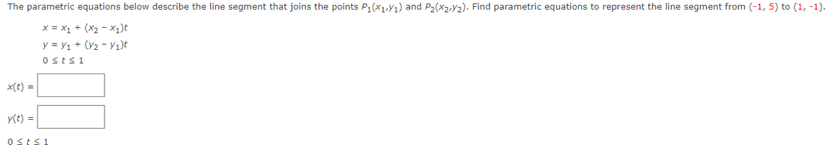 The parametric equations below describe the line segment that joins the points P₁(X₁,Y₁) and P₂(x2,₂). Find parametric equations to represent the line segment from (-1, 5) to (1, -1).
X = X₁ + (x₂-x₂)t
y = V₁ + (V2 - Y₁)t
0 st≤ 1
x(t) =
y(t) =
0 ≤t≤1