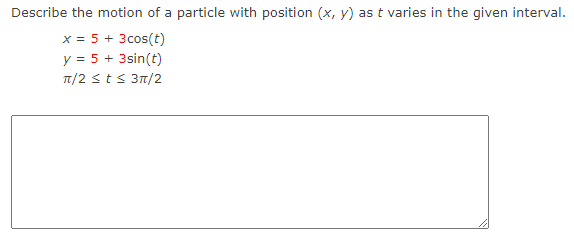 Describe the motion of a particle with position (x, y) as t varies in the given interval.
x = 5 + 3 cos(t)
y = 5 + 3sin(t)
π/2 ≤ t ≤ 3π/2