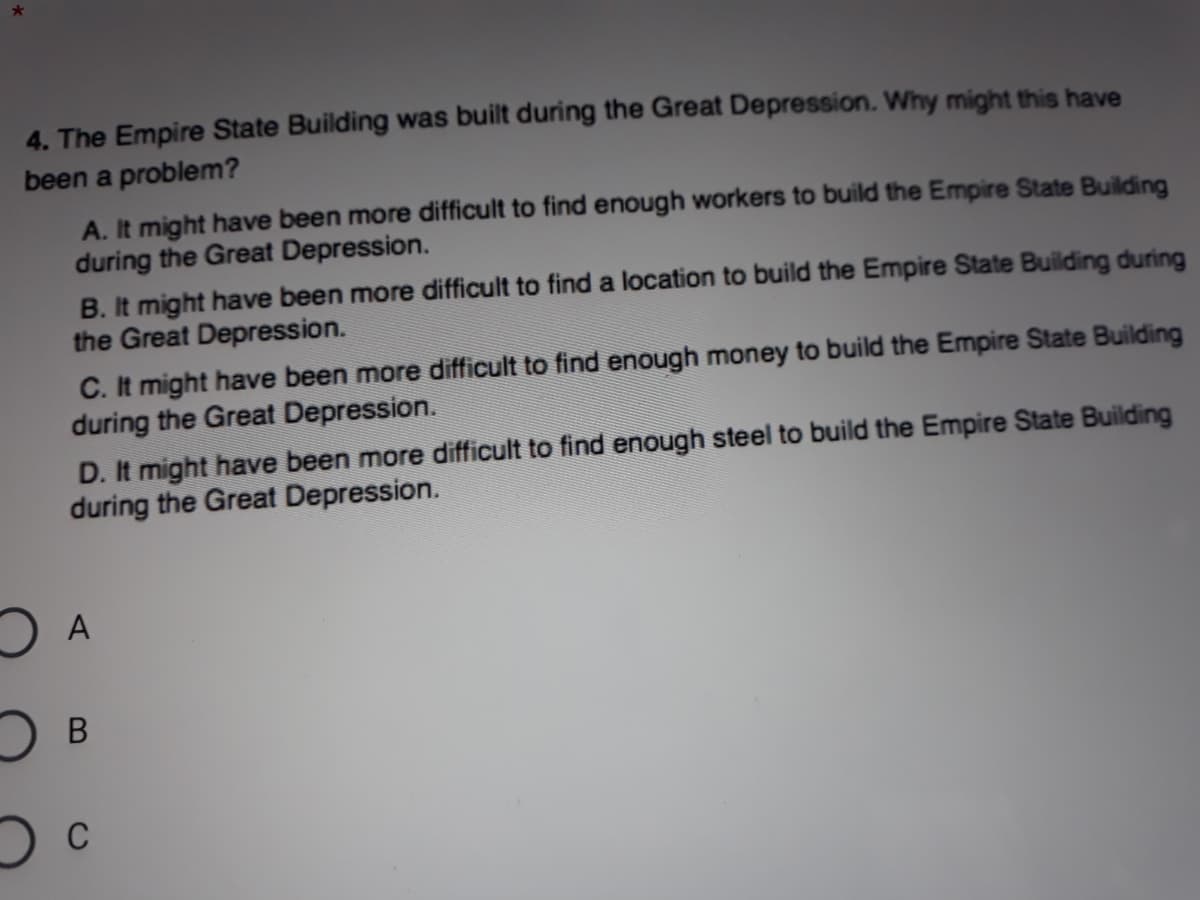 4. The Empire State Building was built during the Great Depression. Why might this have
been a problem?
A. It might have been more difficult to find enough workers to build the Empire State Building
during the Great Depression.
B. It might have been more difficult to find a location to build the Empire State Building during
the Great Depression.
C. It might have been more difficult to find enough money to build the Empire State Building
during the Great Depression.
D. It might have been more difficult to find enough steel to build the Empire State Building
during the Great Depression.
