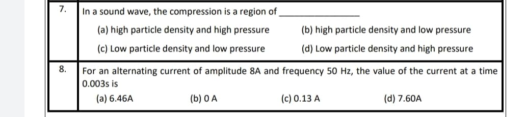 7.
In a sound wave, the compression is a region of
(a) high particle density and high pressure
(b) high particle density and low pressure
(c) Low particle density and low pressure
(d) Low particle density and high pressure
8.
For an alternating current of amplitude 8A and frequency 50 Hz, the value of the current at a time
0.003s is
(a) 6.46A
(b) 0 A
(c) 0.13 A
(d) 7.60A
