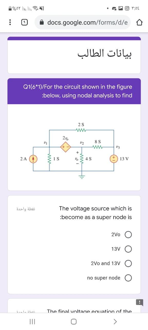 oY l. l.
A docs.google.com/forms/d/e.
بيانات الطالب
Q1(6*1)/For the circuit shown in the figure
:below, using nodal analysis to find
8 S
2A 4
4S
13 V
نقطة واحدة
The voltage source which is
:become as a super node is
2Vo
13V
2Vo and 13V
no super node
The final voltage eauation of the
II
S wwH
ww
