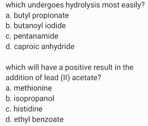 which undergoes hydrolysis most easily?
a. butyl propionate
b. butanoyl iodide
c. pentanamide
d. caproic anhydride
which will have a positive result in the
addition of lead (II) acetate?
a. methionine
b. isopropanol
c. histidine
d. ethyl benzoate
