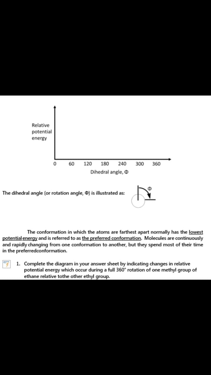 Relative
potential
energy
60
120
180
240
300
360
Dihedral angle, O
The dihedral angle (or rotation angle, 0) is illustrated as:
The conformation in which the atoms are farthest apart normally has the lowest
potential energy and is referred to as the preferred conformation. Molecules are continuously
and rapidly changing from one conformation to another, but they spend most of their time
in the preferredconformation.
1. Complete the diagram in your answer sheet by indicating changes in relative
potential energy which occur during a full 360° rotation of one methyl group of
ethane relative tothe other ethyl group.
