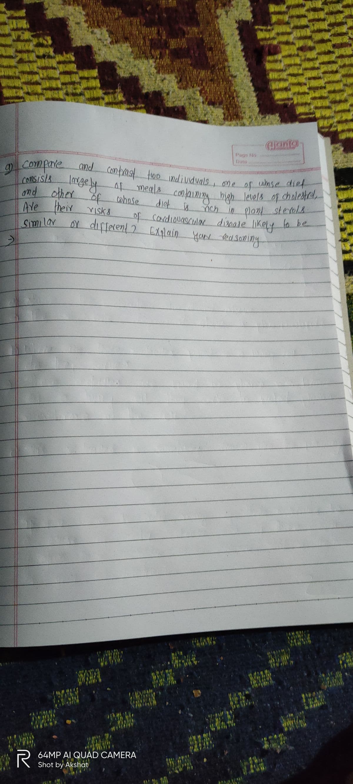 and Comfrast t00 individuals one of wasedief
Arinta
Date
and
Consis/& legely
ond other of cwhose
Ave visk 8
Comfrast too indivduals, one
agelyA meala conlaimio hiah Jevels of choleare,
diet 8
9 Compare
wase dief
of
a nch in planl sterol
of Cordiouascula disease likely to be
yok easoning
their
YISK8
Similar
or different 2 Exqlain
64MP AI QUAD CAMERA
Shot by Akshat
