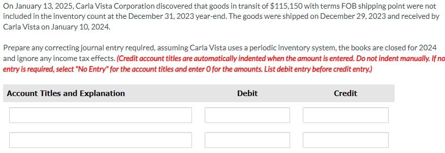 On January 13, 2025, Carla Vista Corporation discovered that goods in transit of $115,150 with terms FOB shipping point were not
included in the inventory count at the December 31, 2023 year-end. The goods were shipped on December 29, 2023 and received by
Carla Vista on January 10, 2024.
Prepare any correcting journal entry required, assuming Carla Vista uses a periodic inventory system, the books are closed for 2024
and ignore any income tax effects. (Credit account titles are automatically indented when the amount is entered. Do not indent manually. If no
entry is required, select "No Entry" for the account titles and enter O for the amounts. List debit entry before credit entry.)
Account Titles and Explanation
Debit
Credit
