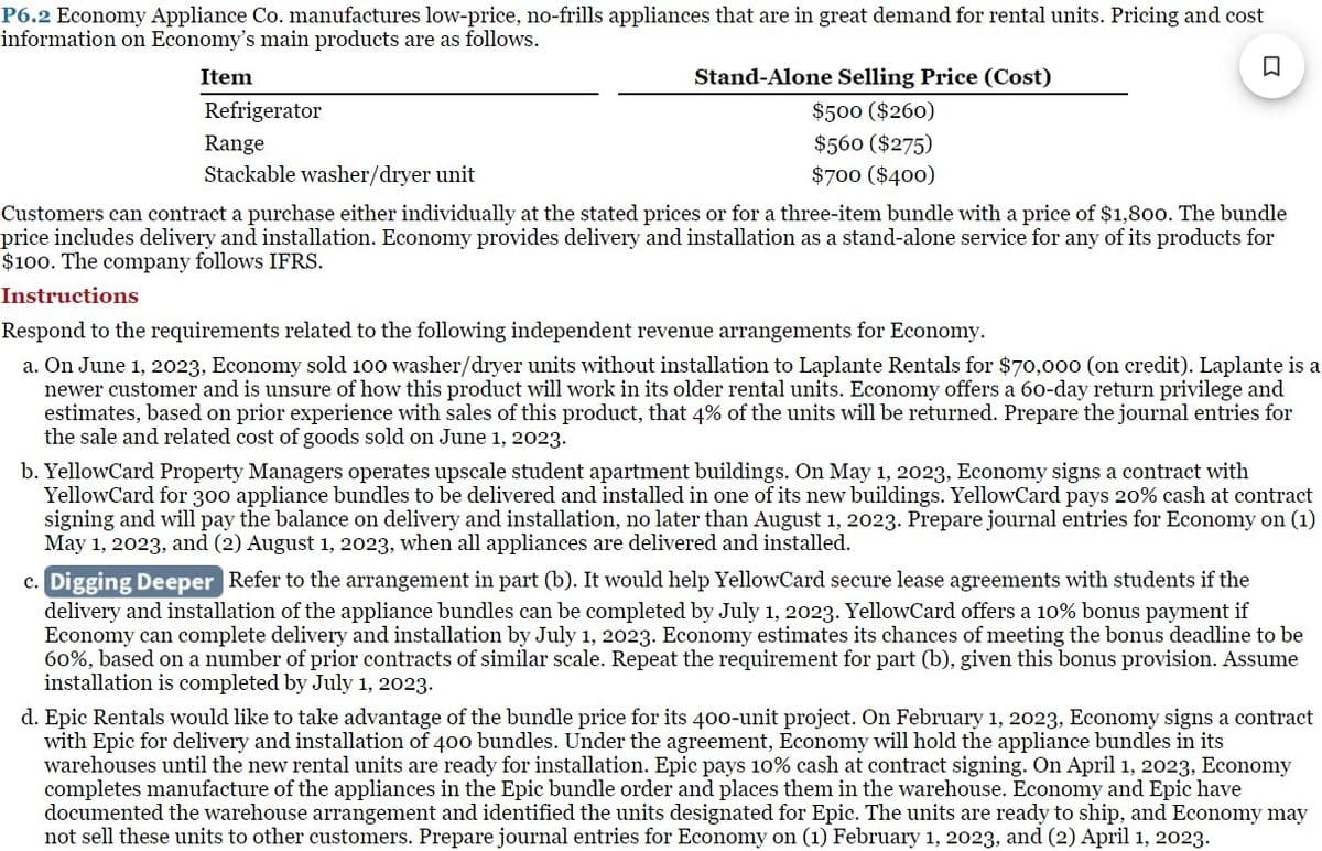 P6.2 Economy Appliance Co. manufactures low-price, no-frills appliances that are in great demand for rental units. Pricing and cost
information on Economy's main products are as follows.
□
Item
Refrigerator
Range
Stackable washer/dryer unit
Stand-Alone Selling Price (Cost)
$500 ($260)
$560 ($275)
$700 ($400)
Customers can contract a purchase either individually at the stated prices or for a three-item bundle with a price of $1,800. The bundle
price includes delivery and installation. Economy provides delivery and installation as a stand-alone service for any of its products for
$100. The company follows IFRS.
Instructions
Respond to the requirements related to the following independent revenue arrangements for Economy.
a. On June 1, 2023, Economy sold 100 washer/dryer units without installation to Laplante Rentals for $70,000 (on credit). Laplante is a
newer customer and is unsure of how this product will work in its older rental units. Economy offers a 60-day return privilege and
estimates, based on prior experience with sales of this product, that 4% of the units will be returned. Prepare the journal entries for
the sale and related cost of goods sold on June 1, 2023.
b. YellowCard Property Managers operates upscale student apartment buildings. On May 1, 2023, Economy signs a contract with
YellowCard for 300 appliance bundles to be delivered and installed in one of its new buildings. YellowCard pays 20% cash at contract
signing and will pay the balance on delivery and installation, no later than August 1, 2023. Prepare journal entries for Economy on (1)
May 1, 2023, and (2) August 1, 2023, when all appliances are delivered and installed.
c. Digging Deeper Refer to the arrangement in part (b). It would help YellowCard secure lease agreements with students if the
delivery and installation of the appliance bundles can be completed by July 1, 2023. Yellow Card offers a 10% bonus payment if
Economy can complete delivery and installation by July 1, 2023. Economy estimates its chances of meeting the bonus deadline to be
60%, based on a number of prior contracts of similar scale. Repeat the requirement for part (b), given this bonus provision. Assume
installation is completed by July 1, 2023.
d. Epic Rentals would like to take advantage of the bundle price for its 400-unit project. On February 1, 2023, Economy signs a contract
with Epic for delivery and installation of 400 bundles. Under the agreement, Economy will hold the appliance bundles in its
warehouses until the new rental units are ready for installation. Epic pays 10% cash at contract signing. On April 1, 2023, Economy
completes manufacture of the appliances in the Epic bundle order and places them in the warehouse. Economy and Epic have
documented the warehouse arrangement and identified the units designated for Epic. The units are ready to ship, and Economy may
not sell these units to other customers. Prepare journal entries for Economy on (1) February 1, 2023, and (2) April 1, 2023.