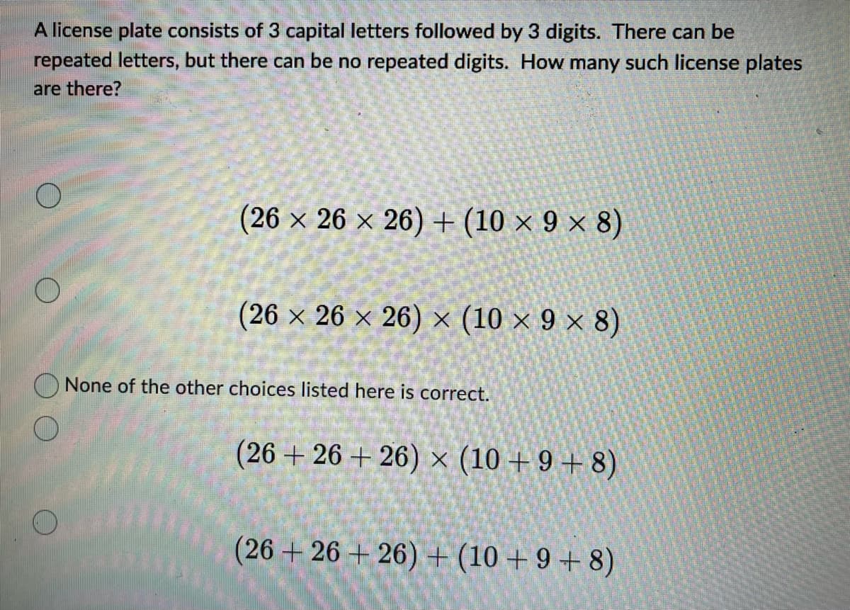 A license plate consists of 3 capital letters followed by 3 digits. There can be
repeated letters, but there can be no repeated digits. How many such license plates
are there?
(26 x 26 x 26) + (10 × 9 × 8)
(26 × 26 × 26) × (10 × 9 × 8)
None of the other choices listed here is correct.
(26 +26+26) × (10+9+8)
(26+26+26) + (10 +9+8)